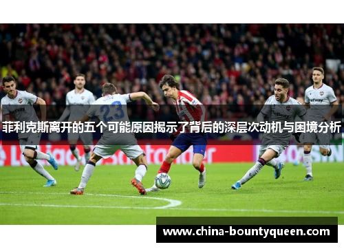 菲利克斯离开的五个可能原因揭示了背后的深层次动机与困境分析