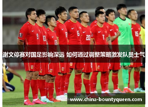 谢文停赛对国足影响深远 如何通过调整策略激发队员士气