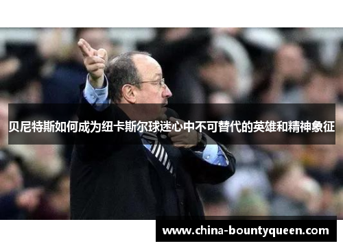 贝尼特斯如何成为纽卡斯尔球迷心中不可替代的英雄和精神象征