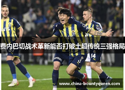 费内巴切战术革新能否打破土超传统三强格局 费内巴切战术革新能否打破土超传统三强格局