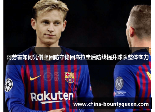 阿劳霍如何凭借坚固防守稳固乌拉圭后防线提升球队整体实力 阿劳霍如何凭借坚固防守稳固乌拉圭后防线提升球队整体实力