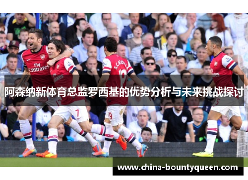 阿森纳新体育总监罗西基的优势分析与未来挑战探讨