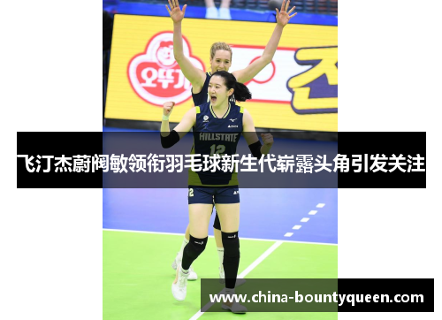 飞汀杰蔚阀敏领衔羽毛球新生代崭露头角引发关注