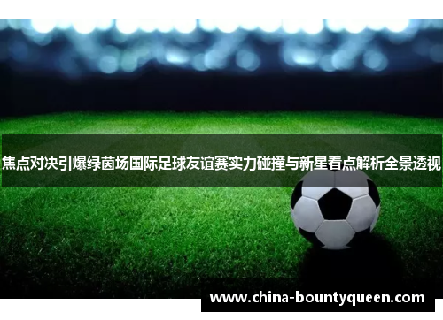 焦点对决引爆绿茵场国际足球友谊赛实力碰撞与新星看点解析全景透视