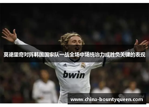 莫德里奇对阵韩国国家队一战全场中场统治力成胜负关键的表现
