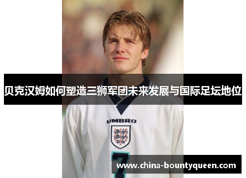 贝克汉姆如何塑造三狮军团未来发展与国际足坛地位