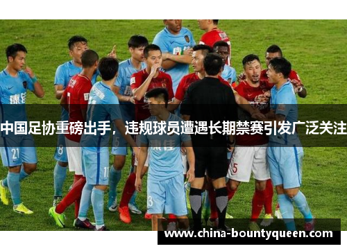 中国足协重磅出手，违规球员遭遇长期禁赛引发广泛关注
