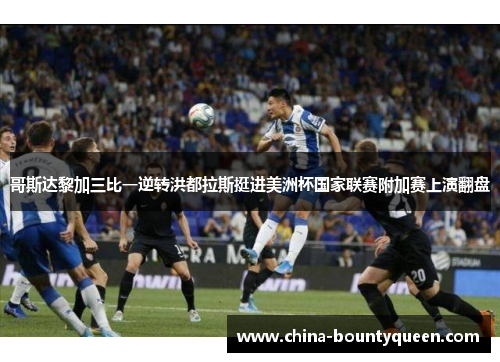 哥斯达黎加三比一逆转洪都拉斯挺进美洲杯国家联赛附加赛上演翻盘