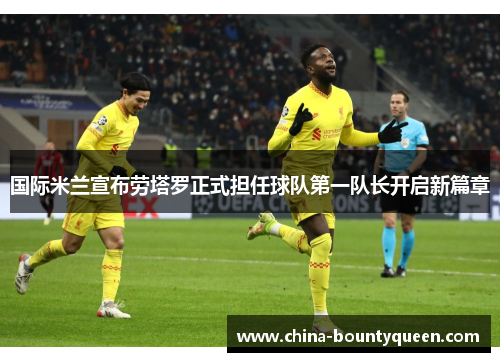 国际米兰宣布劳塔罗正式担任球队第一队长开启新篇章