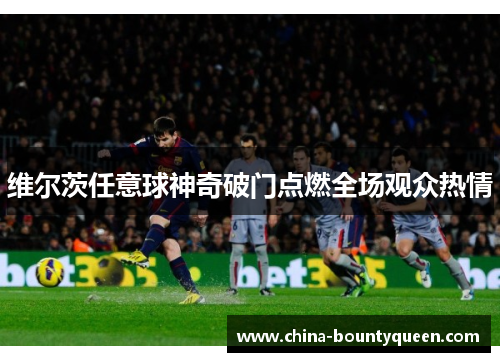 维尔茨任意球神奇破门点燃全场观众热情 维尔茨任意球神奇破门点燃全场观众热情