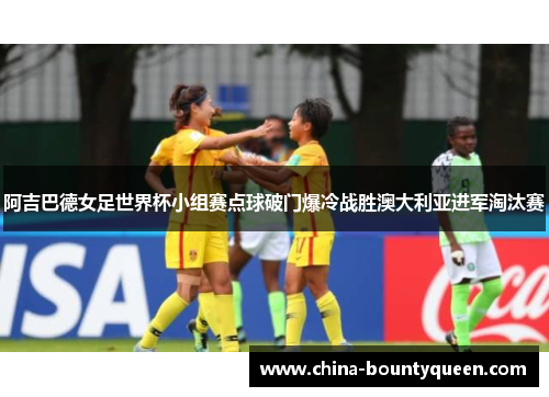 阿吉巴德女足世界杯小组赛点球破门爆冷战胜澳大利亚进军淘汰赛 阿吉巴德女足世界杯小组赛点球破门爆冷战胜澳大利亚进军淘汰赛