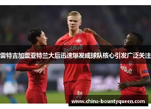 雷特吉加盟亚特兰大后迅速爆发成球队核心引发广泛关注