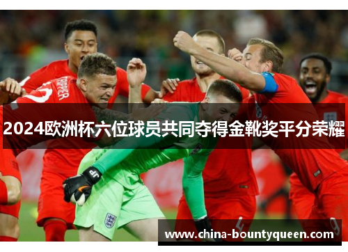 2024欧洲杯六位球员共同夺得金靴奖平分荣耀