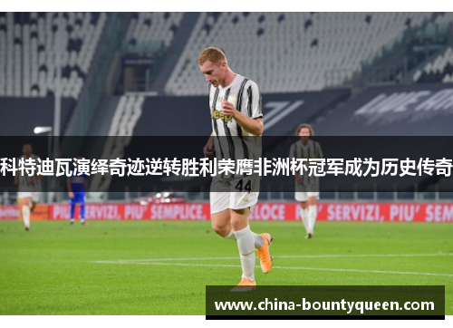 科特迪瓦演绎奇迹逆转胜利荣膺非洲杯冠军成为历史传奇