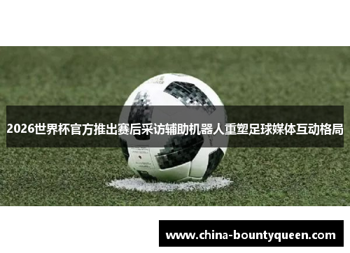 2026世界杯官方推出赛后采访辅助机器人重塑足球媒体互动格局