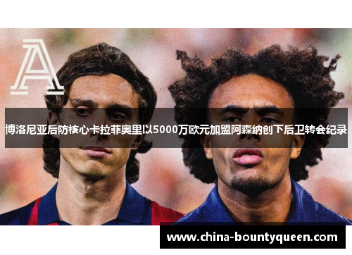 博洛尼亚后防核心卡拉菲奥里以5000万欧元加盟阿森纳创下后卫转会纪录