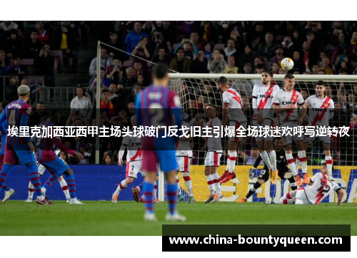 埃里克加西亚西甲主场头球破门反戈旧主引爆全场球迷欢呼写逆转夜