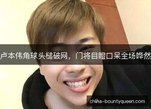 卢本伟角球头槌破网，门将目瞪口呆全场哗然